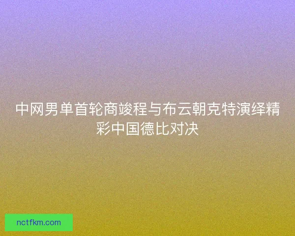 中网男单首轮商竣程与布云朝克特演绎精彩中国德比对决