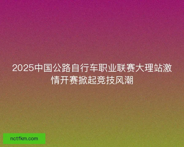 2025中国公路自行车职业联赛大理站激情开赛掀起竞技风潮