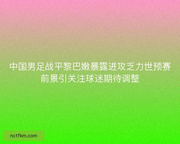 中国男足战平黎巴嫩暴露进攻乏力世预赛前景引关注球迷期待调整