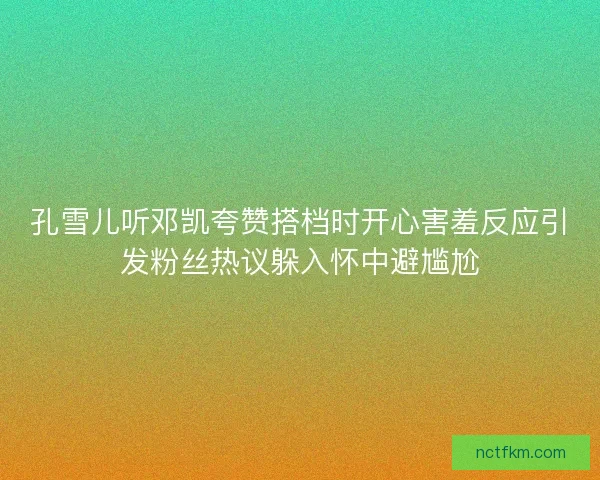 孔雪儿听邓凯夸赞搭档时开心害羞反应引发粉丝热议躲入怀中避尴尬