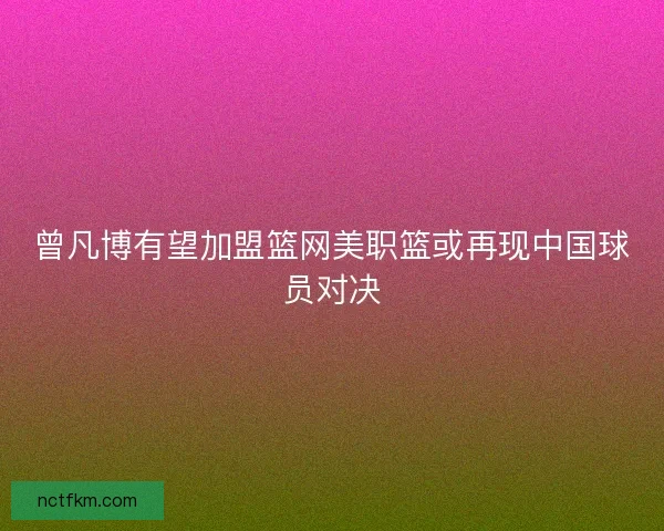 曾凡博有望加盟篮网美职篮或再现中国球员对决