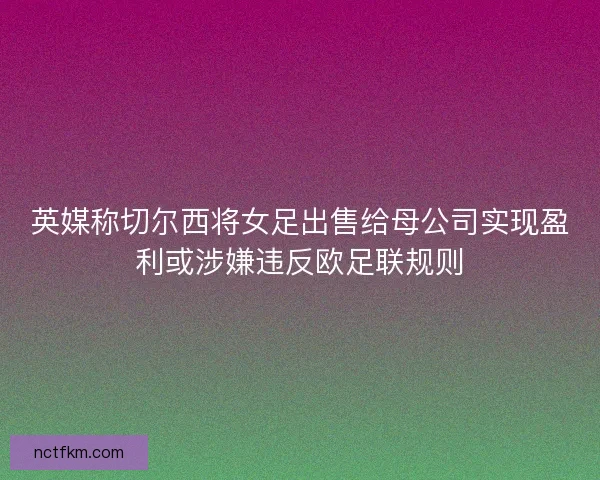 英媒称切尔西将女足出售给母公司实现盈利或涉嫌违反欧足联规则